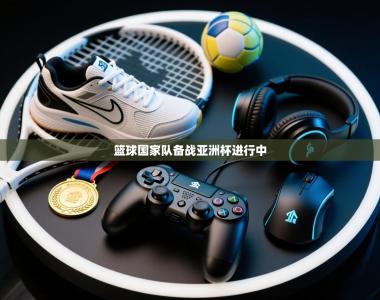 篮球国家队备战亚洲杯进行中