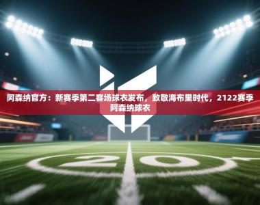 阿森纳官方：新赛季第二客场球衣发布，致敬海布里时代，2122赛季阿森纳球衣