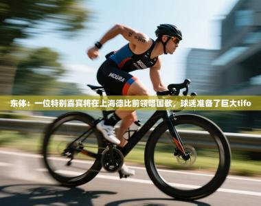东体：一位特别嘉宾将在上海德比前领唱国歌，球迷准备了巨大tifo