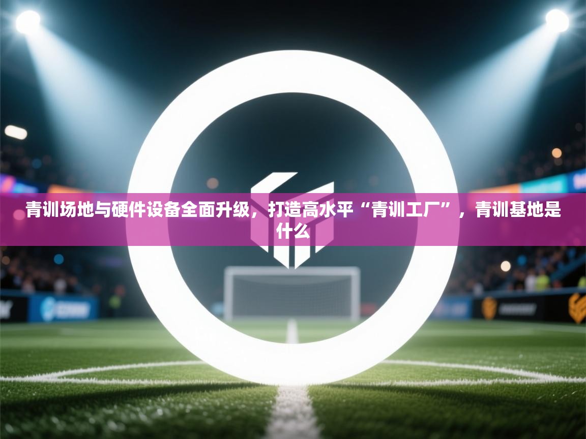 青训场地与硬件设备全面升级，打造高水平“青训工厂”，青训基地是什么  第1张